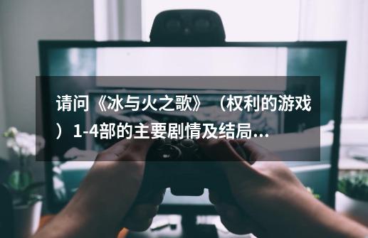 请问《冰与火之歌》(权利的游戏)1-4部的主要剧情及结局分别是什么呢-第1张-游戏信息-龙启网