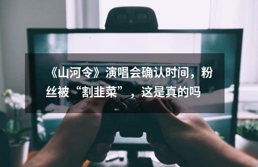 《山河令》演唱会确认时间，粉丝被“割韭菜”，这是真的吗-第1张-游戏信息-龙启网