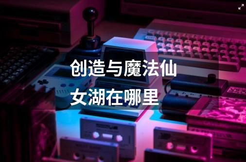 创造与魔法仙女湖在哪里-第1张-游戏信息-龙启网