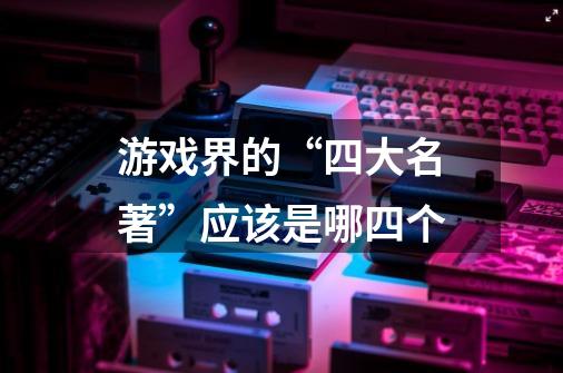 游戏界的“四大名著”应该是哪四个-第1张-游戏信息-龙启网