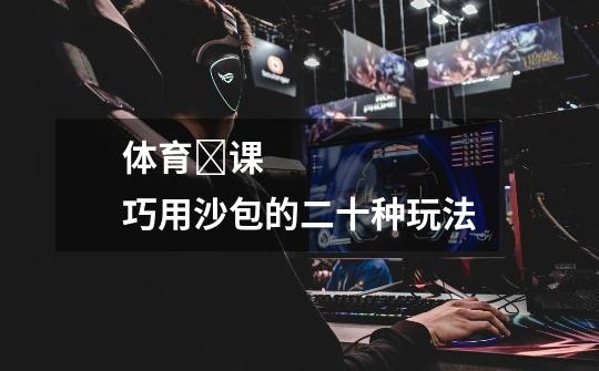 体育课巧用沙包的二十种玩法-第1张-游戏信息-龙启网
