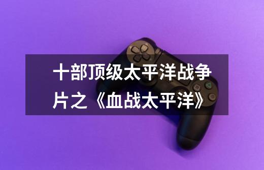十部顶级太平洋战争片之《血战太平洋》-第1张-游戏信息-龙启网