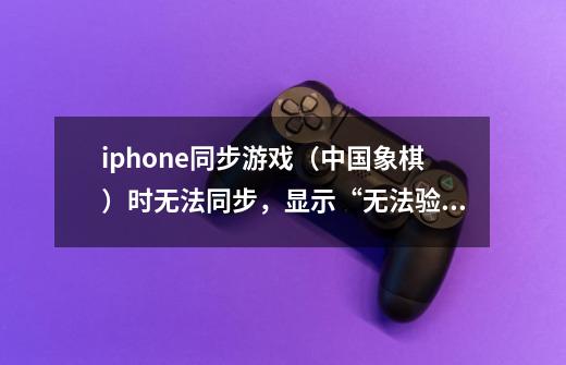 iphone同步游戏(中国象棋)时无法同步,显示“无法验证次应用程序”,请教高手解答-第1张-游戏信息-龙启网