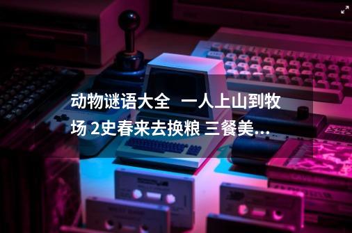 动物谜语大全   一人上山到牧场 2史春来去换粮 三餐美味乃可求 四面逢人都喊娘-第1张-游戏信息-龙启网