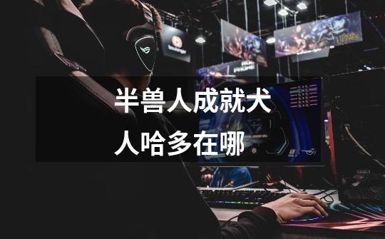 半兽人成就犬人哈多在哪-第1张-游戏信息-龙启网