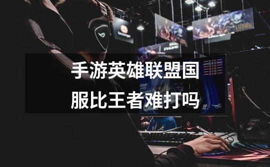 手游英雄联盟国服比王者难打吗-第1张-游戏信息-龙启网