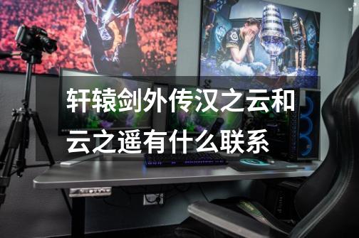 轩辕剑外传汉之云和云之遥有什么联系-第1张-游戏信息-龙启网