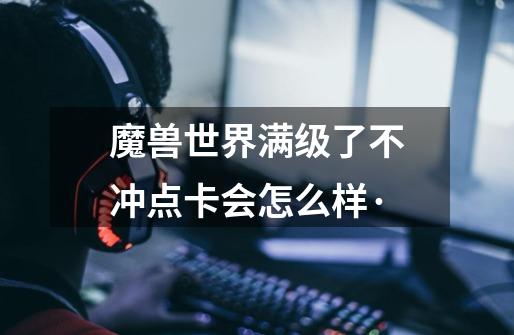 魔兽世界满级了不冲点卡会怎么样·-第1张-游戏信息-龙启网