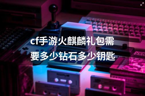 cf手游火麒麟礼包需要多少钻石多少钥匙-第1张-游戏信息-龙启网