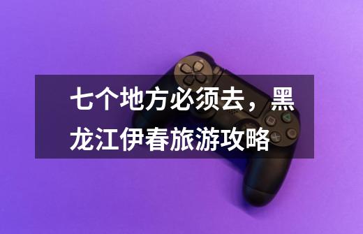 七个地方必须去,黑龙江伊春旅游攻略-第1张-游戏信息-龙启网
