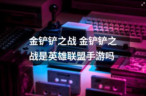 金铲铲之战 金铲铲之战是英雄联盟手游吗-第1张-游戏信息-龙启网