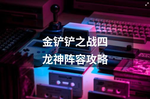 金铲铲之战四龙神阵容攻略-第1张-游戏信息-龙启网