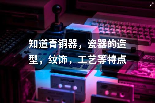 知道青铜器,瓷器的造型,纹饰,工艺等特点-第1张-游戏信息-龙启网