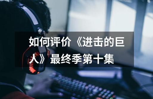 如何评价《进击的巨人》最终季第十集-第1张-游戏信息-龙启网