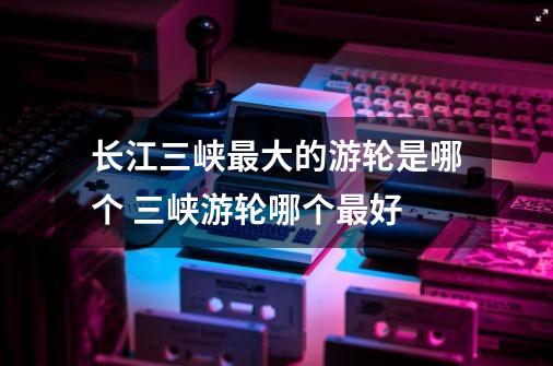 长江三峡最大的游轮是哪个 三峡游轮哪个最好-第1张-游戏信息-龙启网