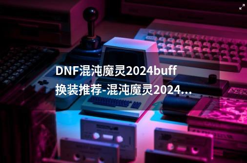 DNF混沌魔灵2024buff换装推荐-混沌魔灵2024buff换装选择-第1张-游戏信息-龙启网