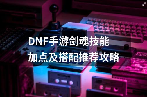 DNF手游剑魂技能加点及搭配推荐攻略-第1张-游戏信息-龙启网