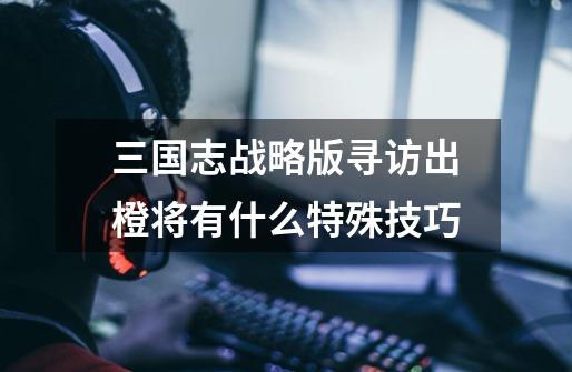 三国志战略版寻访出橙将有什么特殊技巧-第1张-游戏信息-龙启网