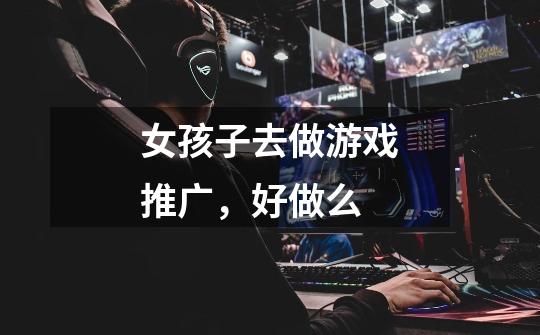 女孩子去做游戏推广,好做么-第1张-游戏信息-龙启网
