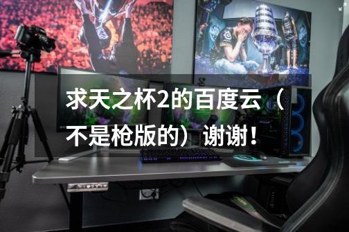 求天之杯2的百度云(不是枪版的)谢谢!-第1张-游戏信息-龙启网