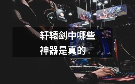 轩辕剑中哪些神器是真的-第1张-游戏信息-龙启网