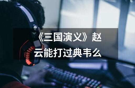 《三国演义》赵云能打过典韦么-第1张-游戏信息-龙启网