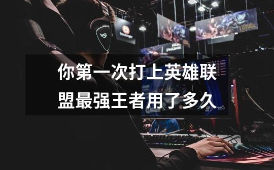 你第一次打上英雄联盟最强王者用了多久-第1张-游戏信息-龙启网