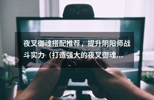 夜叉御魂搭配推荐,提升阴阳师战斗实力(打造强大的夜叉御魂阵容)-第1张-游戏信息-龙启网