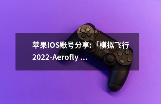 苹果IOS账号分享:「模拟飞行2022-Aerofly FS 2022」-高人气飞机模拟驾驶游戏-第1张-游戏信息-龙启网