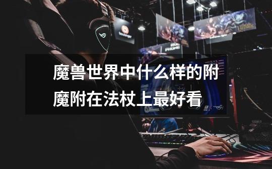 魔兽世界中什么样的附魔附在法杖上最好看-第1张-游戏信息-龙启网
