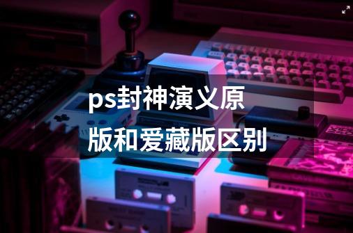 ps封神演义原版和爱藏版区别-第1张-游戏信息-龙启网