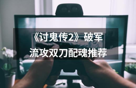 《讨鬼传2》破军流攻双刀配魂推荐-第1张-游戏信息-龙启网