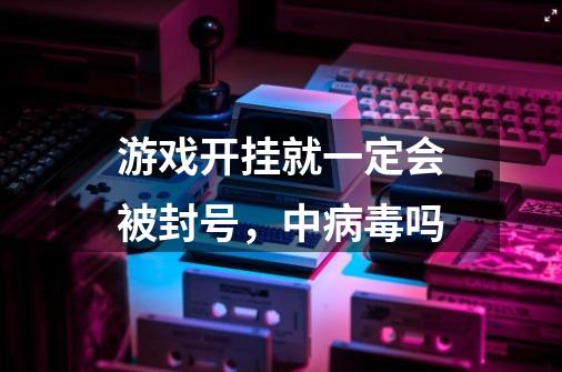 游戏开挂就一定会被封号，中病毒吗-第1张-游戏信息-龙启网
