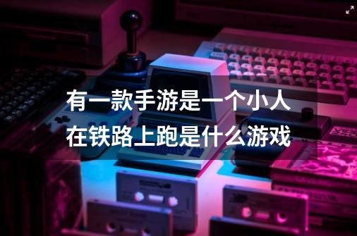 有一款手游是一个小人在铁路上跑是什么游戏-第1张-游戏信息-龙启网