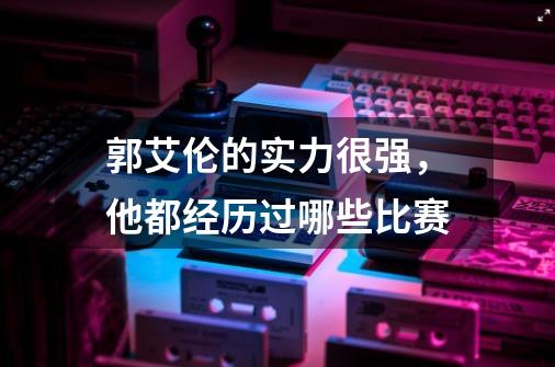 郭艾伦的实力很强,他都经历过哪些比赛-第1张-游戏信息-龙启网
