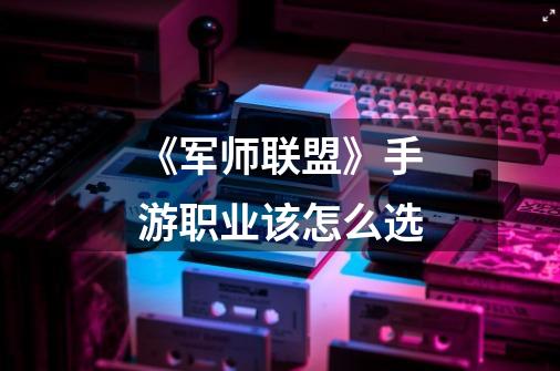 《军师联盟》手游职业该怎么选-第1张-游戏信息-龙启网