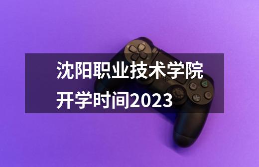 沈阳职业技术学院开学时间2023-第1张-游戏信息-龙启网