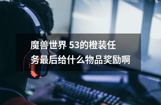 魔兽世界 5.3的橙装任务最后给什么物品奖励啊-第1张-游戏信息-龙启网