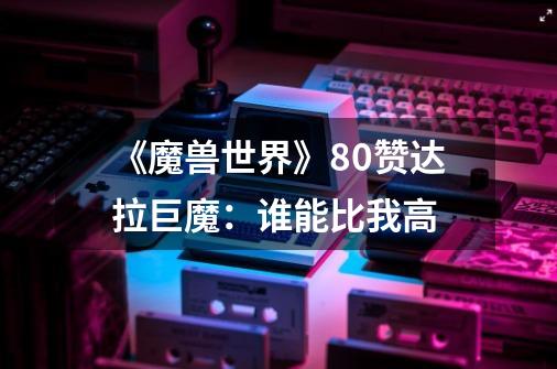 《魔兽世界》8.0赞达拉巨魔:谁能比我高-第1张-游戏信息-龙启网