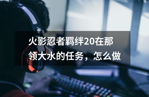火影忍者羁绊2.0在那领大水的任务，怎么做-第1张-游戏信息-龙启网