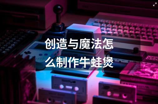 创造与魔法怎么制作牛蛙煲-第1张-游戏信息-龙启网