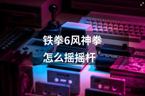 铁拳6风神拳怎么摇摇杆-第1张-游戏信息-龙启网