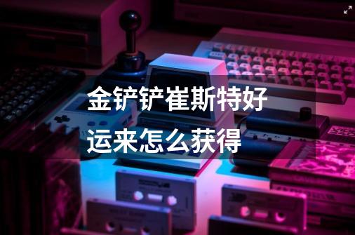 金铲铲崔斯特好运来怎么获得-第1张-游戏信息-龙启网