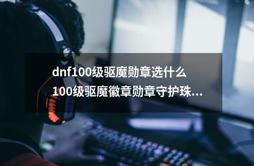 dnf100级驱魔勋章选什么 100级驱魔徽章勋章守护珠推荐-第1张-游戏信息-龙启网