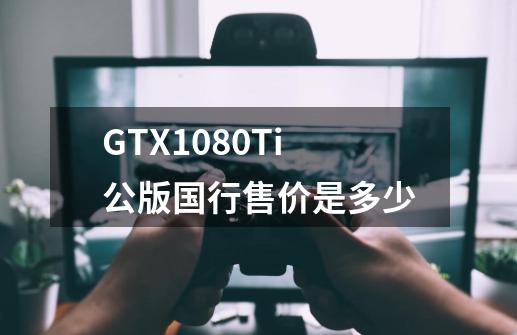 GTX1080Ti公版国行售价是多少-第1张-游戏信息-龙启网