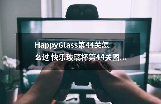 HappyGlass第44关怎么过 快乐玻璃杯第44关图文攻略-第1张-游戏信息-龙启网
