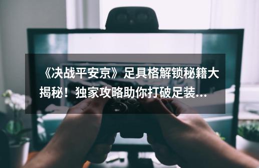 《决战平安京》足具格解锁秘籍大揭秘!独家攻略助你打破足装界限,成就卓越之战-第1张-游戏信息-龙启网