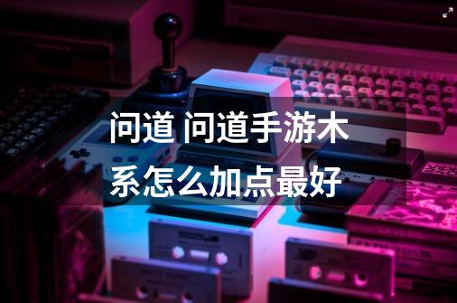 问道 问道手游木系怎么加点最好-第1张-游戏信息-龙启网