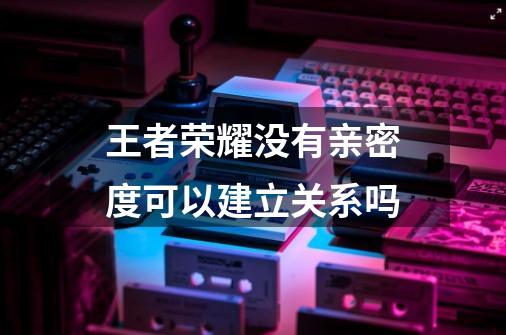 王者荣耀没有亲密度可以建立关系吗-第1张-游戏信息-龙启网