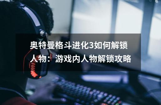 奥特曼格斗进化3如何解锁人物:游戏内人物解锁攻略-第1张-游戏信息-龙启网